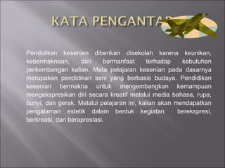 Pendidikan kesenian diberikan disekolah karena keunikan, kebermaknaan, dan bermanfaat terhadap kebutuhan perkembangan kalian. Mata pelajaran kesenian pada dasarnya merupakan pendidikan seni yang berbasis budaya. Pendidikan kesenian bermakna untuk mengembangkan kemampuan mengekspresikan diri secara kreatif melalui media bahasa, rupa, bunyi, dan gerak. Melalui pelajaran ini, kalian akan mendapatkan pengalaman estetik dalam bentuk kegiatan  berekspresi, berkreasi, dan berapresiasi. 