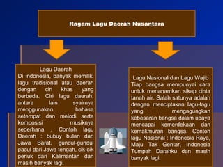 Ragam Lagu Daerah Nusantara Lagu Daerah Di indonesia, banyak memiliki lagu tradisional atau daerah dengan ciri khas yang berbeda. Ciri lagu daerah, antara lain syairnya menggunakan bahasa setempat dan melodi serta komposisi musiknya sederhana . Contoh lagu Daerah : bubuy bulan dari Jawa Barat, gundul-gundul pacul dari Jawa tengah, cik-cik periuk dari Kalimantan dan masih banyak lagi. Lagu Nasional dan Lagu Wajib Tiap bangsa mempunyai cara untuk menanamkan sikap cinta tanah air. Salah satunya adalah dengan menciptakan lagu-lagu yang mengagungkan kebesaran bangsa dalam upaya mencapai kemerdekaan dan kemakmuran bangsa. Contoh lagu Nasional : Indonesia Raya, Maju Tak Gentar, Indonesia Tumpah Darahku dan masih banyak lagi.  