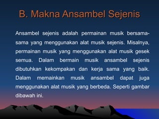 B. Makna Ansambel Sejenis Ansambel sejenis adalah permainan musik bersama-sama yang menggunakan alat musik sejenis. Misalnya, permainan musik yang menggunakan alat musik gesek semua. Dalam bermain musik ansambel sejenis dibutuhkan kekompakan dan kerja sama yang baik. Dalam memainkan musik ansambel dapat juga menggunakan alat musik yang berbeda. Seperti gambar dibawah ini. 