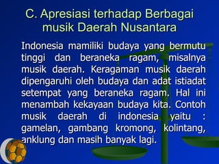 C. Apresiasi terhadap Berbagai musik Daerah Nusantara Indonesia mamiliki budaya yang bermutu tinggi dan beraneka ragam, misalnya musik daerah. Keragaman musik daerah dipengaruhi oleh budaya dan adat istiadat setempat yang beraneka ragam. Hal ini menambah kekayaan budaya kita. Contoh musik daerah di indonesia yaitu : gamelan, gambang kromong, kolintang, anklung dan masih banyak lagi.  
