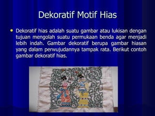 Dekoratif Motif Hias Dekoratif hias adalah suatu gambar atau lukisan dengan tujuan mengolah suatu permukaan benda agar menjadi lebih indah. Gambar dekoratif berupa gambar hiasan yang dalam perwujudannya tampak rata. Berikut contoh gambar dekoratif hias. 
