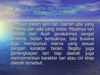A. Gerak Busana, dan Perlengkapan Tari  Nusantara daerah lain Gerakan dalam seni tari daerah ada yang dinamis dan ada yang statis. Misalnya tari seudati dari Aceh gerakannya sangat dinamis. Selain bentuknya, tata busana juga mempunyai warna yang sesuai dengan karakter tarian. Begitu juga perlengkapan tari tiap daerah juga mencerminkan karakter tari atau ciri khas daerah tersebut. 