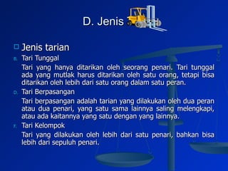 D. Jenis Tari Jenis tarian Tari Tunggal Tari yang hanya ditarikan oleh seorang penari. Tari tunggal ada yang mutlak harus ditarikan oleh satu orang, tetapi bisa ditarikan oleh lebih dari satu orang dalam satu peran. Tari Berpasangan Tari berpasangan adalah tarian yang dilakukan oleh dua peran atau dua penari, yang satu sama lainnya saling melengkapi, atau ada kaitannya yang satu dengan yang lainnya.  Tari Kelompok Tari yang dilakukan oleh lebih dari satu penari, bahkan bisa lebih dari sepuluh penari.  