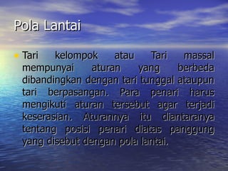 Pola Lantai Tari kelompok atau Tari massal mempunyai aturan yang berbeda dibandingkan dengan tari tunggal ataupun tari berpasangan. Para penari harus mengikuti aturan tersebut agar terjadi keserasian. Aturannya itu diantaranya tentang posisi penari diatas panggung yang disebut dengan pola lantai. 