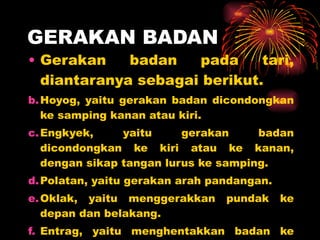 GERAKAN BADAN Gerakan badan pada tari, diantaranya sebagai berikut. Hoyog, yaitu gerakan badan dicondongkan ke samping kanan atau kiri. Engkyek, yaitu gerakan badan dicondongkan ke kiri atau ke kanan, dengan sikap tangan lurus ke samping. Polatan, yaitu gerakan arah pandangan. Oklak, yaitu menggerakkan pundak ke depan dan belakang. Entrag, yaitu menghentakkan badan ke bawah berkali-kali, seolah-olah badan mengeper. 