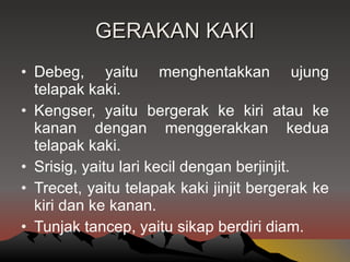 GERAKAN KAKI Debeg, yaitu menghentakkan ujung telapak kaki. Kengser, yaitu bergerak ke kiri atau ke kanan dengan menggerakkan kedua telapak kaki. Srisig, yaitu lari kecil dengan berjinjit. Trecet, yaitu telapak kaki jinjit bergerak ke kiri dan ke kanan. Tunjak tancep, yaitu sikap berdiri diam. 