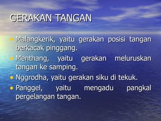 GERAKAN TANGAN Malangkerik, yaitu gerakan posisi tangan berkacak pinggang. Menthang, yaitu gerakan meluruskan tangan ke samping. Nggrodha, yaitu gerakan siku di tekuk. Panggel, yaitu mengadu pangkal pergelangan tangan. 
