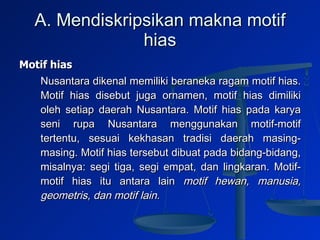 A. Mendiskripsikan makna motif hias Motif hias  Nusantara dikenal memiliki beraneka ragam motif hias. Motif hias disebut juga ornamen, motif hias dimiliki oleh setiap daerah Nusantara. Motif hias pada karya seni rupa Nusantara menggunakan motif-motif tertentu, sesuai kekhasan tradisi daerah masing-masing. Motif hias tersebut dibuat pada bidang-bidang, misalnya: segi tiga, segi empat, dan lingkaran. Motif-motif hias itu antara lain  motif  hewan, manusia, geometris, dan motif lain. 