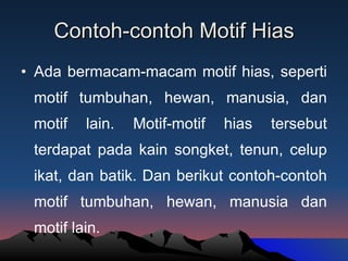 Contoh-contoh Motif Hias Ada bermacam-macam motif hias, seperti motif tumbuhan, hewan, manusia, dan motif lain. Motif-motif hias tersebut terdapat pada kain songket, tenun, celup ikat, dan batik. Dan berikut contoh-contoh motif tumbuhan, hewan, manusia dan motif lain. 