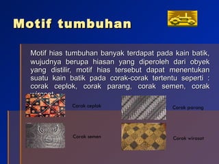 Motif tumbuhan Motif hias tumbuhan banyak terdapat pada kain batik, wujudnya berupa hiasan yang diperoleh dari obyek yang distilir, motif hias tersebut dapat menentukan suatu kain batik pada corak-corak tertentu seperti : corak ceplok, corak parang, corak semen, corak wirasat. Corak ceplok Corak semen Corak parang Corak wirasat 
