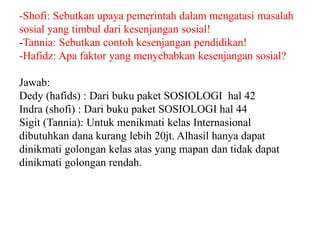 -Shofi: Sebutkan upaya pemerintah dalam mengatasi masalah
sosial yang timbul dari kesenjangan sosial!
-Tannia: Sebutkan contoh kesenjangan pendidikan!
-Hafidz: Apa faktor yang menyebabkan kesenjangan sosial?
Jawab:
Dedy (hafids) : Dari buku paket SOSIOLOGI hal 42
Indra (shofi) : Dari buku paket SOSIOLOGI hal 44
Sigit (Tannia): Untuk menikmati kelas Internasional
dibutuhkan dana kurang lebih 20jt. Alhasil hanya dapat
dinikmati golongan kelas atas yang mapan dan tidak dapat
dinikmati golongan rendah.
 