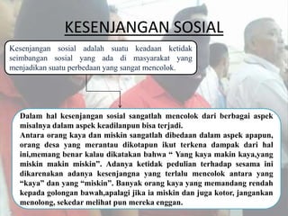 KESENJANGAN SOSIAL
Kesenjangan sosial adalah suatu keadaan ketidak
seimbangan sosial yang ada di masyarakat yang
menjadikan suatu perbedaan yang sangat mencolok.
Dalam hal kesenjangan sosial sangatlah mencolok dari berbagai aspek
misalnya dalam aspek keadilanpun bisa terjadi.
Antara orang kaya dan miskin sangatlah dibedaan dalam aspek apapun,
orang desa yang merantau dikotapun ikut terkena dampak dari hal
ini,memang benar kalau dikatakan bahwa “ Yang kaya makin kaya,yang
miskin makin miskin”. Adanya ketidak pedulian terhadap sesama ini
dikarenakan adanya kesenjangna yang terlalu mencolok antara yang
“kaya” dan yang “miskin”. Banyak orang kaya yang memandang rendah
kepada golongan bawah,apalagi jika ia miskin dan juga kotor, jangankan
menolong, sekedar melihat pun mereka enggan.
 