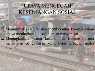 UPAYA MENCEGAH
KESENJANGAN SOSIAL
 Meminimalis (KKN) dan memberantas korupsi dalam
upaya meningkatan kesejahteraan masyarakat.
 Meningkatkan sistem keadilan di Indonesia serta
melakukan pengawasan yang ketat terhadap mafia
hukum.
 