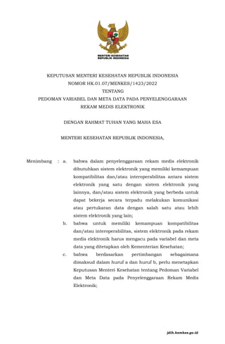 KEPUTUSAN MENTERI KESEHATAN REPUBLIK INDONESIA
NOMOR HK.01.07/MENKES/1423/2022
TENTANG
PEDOMAN VARIABEL DAN META DATA PADA PENYELENGGARAAN
REKAM MEDIS ELEKTRONIK
DENGAN RAHMAT TUHAN YANG MAHA ESA
MENTERI KESEHATAN REPUBLIK INDONESIA,
Menimbang : a. bahwa dalam penyelenggaraan rekam medis elektronik
dibutuhkan sistem elektronik yang memiliki kemampuan
kompatibilitas dan/atau interoperabilitas antara sistem
elektronik yang satu dengan sistem elektronik yang
lainnya, dan/atau sistem elektronik yang berbeda untuk
dapat bekerja secara terpadu melakukan komunikasi
atau pertukaran data dengan salah satu atau lebih
sistem elektronik yang lain;
b. bahwa untuk memiliki kemampuan kompatibilitas
dan/atau interoperabilitas, sistem elektronik pada rekam
medis elektronik harus mengacu pada variabel dan meta
data yang ditetapkan oleh Kementerian Kesehatan;
c. bahwa berdasarkan pertimbangan sebagaimana
dimaksud dalam huruf a dan huruf b, perlu menetapkan
Keputusan Menteri Kesehatan tentang Pedoman Variabel
dan Meta Data pada Penyelenggaraan Rekam Medis
Elektronik;
jdih.kemkes.go.id
 