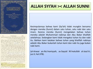 Kesimpulannya bahwa kami (Syi’ah) tidak mungkin bersama
dengan mereka (Sunni) dalam satu tuhan, satu nabi dan satu
imam. Karena mereka (Sunni) mengatakan bahwa tuhan
mereka adalah Muhammad nabinya dan Abu Bakar khalifah
setelahnya. Sedangkan kami tidak mengakui tuhan itu dan nabi
itu. Bahkan kami katakan bahwa tuhan yang khalifah nabinya
adalah Abu Bakar bukanlah tuhan kami dan nabi itu juga bukan
nabi kami.
(al-Anwar an-Nu’maniyyah, as-Sayyid Ni’matullah al-Jaza’iri,
juz.II, hal.378).
ALLAH SYI’AH >< ALLAH SUNNI
 