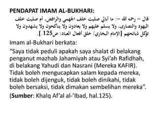 PENDAPAT IMAM AL-BUKHARI:
‫قال‬-‫هللا‬ ‫رمحه‬-:‫صلي‬ ‫أم‬ ،‫افض‬‫ر‬‫وال‬ ‫اجلهمي‬ ‫خلف‬ ‫صليت‬ ‫أبايل‬ ‫ما‬‫خلف‬ ‫ت‬
‫يش‬ ‫وال‬ ‫يناكحون‬ ‫وال‬ ‫يعادون‬ ‫وال‬ ‫عليهم‬ ‫يسلم‬ ‫وال‬ ،‫والنصارى‬ ‫اليهود‬‫وال‬ ‫هدون‬
‫ذبائحهم‬ ‫كل‬‫تؤ‬[‫البخاري‬ ‫اإلمام‬/‫العباد‬ ‫أفعال‬ ‫خلق‬:‫ص‬125.].
Imam al-Bukhari berkata:
“Saya tidak peduli apakah saya shalat di belakang
penganut mazhab Jahamiyah atau Syi’ah Rafidhah,
di belakang Yahudi dan Nasrani (Mereka KAFIR).
Tidak boleh mengucapkan salam kepada mereka,
tidak boleh dijenguk, tidak boleh dinikahi, tidak
boleh bersaksi, tidak dimakan sembelihan mereka”.
(Sumber: Khalq Af’al al-’Ibad, hal.125).
 