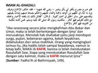 IMAM AL-GHAZALI:
‫وعمر‬ ‫بكر‬ ‫أيب‬ ‫بكفر‬ ‫مصرح‬ ‫صرح‬ ‫فلو‬-‫عنهما‬ ‫هللا‬ ‫رضي‬-‫اإل‬ ‫خالف‬ ‫فقد‬،‫وخرقه‬ ‫مجاع‬
‫واحلكم‬ ‫عليهم‬ ‫والثناء‬ ‫باجلنة‬ ‫الوعد‬ ‫من‬ ‫حقهم‬ ‫يف‬ ‫جاء‬ ‫ما‬ ‫ورد‬‫دينهم‬ ‫بصحة‬‫و‬‫يقينهم‬ ‫ًبات‬
‫كثرية‬‫أخبار‬ ‫يف‬ ‫اخللق‬ ‫سائر‬ ‫على‬ ‫وتقدمهم‬..‫قال‬ ‫مث‬" :‫بلغ‬ ‫إن‬ ‫ذلك‬ ‫فقائل‬‫واعتقد‬ ‫األخبار‬ ‫ته‬
‫كافر‬‫فهو‬ ‫كفرهم‬‫ذلك‬ ‫مع‬..،‫وسلم‬ ‫عليه‬ ‫هللا‬ ‫صلى‬ ‫هللا‬ ‫رسول‬ ‫بتكذيبه‬‫بكلمة‬ ‫كذبه‬‫فمن‬
‫باإلمجاع‬ ‫كافر‬‫فهو‬ ‫أقاويله‬ ‫من‬
“Jika seseorang secara jelas mengkafirkan Abu Bakar dan
Umar, maka ia telah bertentangan dengan Ijma’ dan
merusaknya. Menolak hak shahabat yaitu janji mendapat
surga, pujian, kebenaran agama, kokoh keyakinan,
didahulukan dari selua makhluk. Orang yang mengingkari
semua itu, jika hadits telah sampai kepadanya, namun ia
tetap kafir, MAKA IA KAFIR, karena ia telah mendustakan
Rasulullah Saw. Siapa yang mendustakan Rasulullah Saw
dengan satu kalimat, maka ia KAFIR menurut Ijma’”
(Sumber: Fadha’ih al-Bathiniyyah, 149).
 