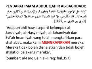 PENDAPAT IMAM ABDUL QAHIR AL-BAGHDADI:
"‫أك‬ ‫الذين‬ ‫واإلمامية‬ ،‫واجلهمية‬ ‫الامشية‬ ‫اجلارودية‬ ‫األهواء‬ ‫أهل‬ ‫وأما‬‫خيار‬ ‫فروا‬
‫الصحابة‬..‫الص‬ ‫وال‬ ‫عندنا‬ ‫عليهم‬ ‫الصالة‬ ‫جتوز‬ ‫وال‬ ،‫نكفرهم‬ ‫فإنا‬‫خلفهم‬ ‫الة‬"
[‫الفرق‬ ‫بني‬ ‫الفرق‬:‫ص‬357.].
“Adapun ahli hawa seperti kelompok al-
Jarudiyah, al-Hasyimiyah, al-Jahamiyah dan
Syi’ah Imamiyah yang telah mengkafirkan para
shahabat, maka kami MENGKAFIRKAN mereka.
Mereka tidak boleh dishalatkan dan tidak boleh
shalat di belakang mereka”.
(Sumber: al-Farq Bain al-Firaq: hal.357).
 