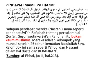 PENDAPAT IMAM IBNU HAZM:
‫قولم‬ ‫وأما‬(‫النصارى‬ ‫يعين‬)‫فإن‬ ‫القرآن‬ ‫تبديل‬ ‫الروافض‬ ‫دعوى‬ ‫يف‬‫ليسوا‬ ‫الروافض‬
‫املسلمني‬ ‫من‬[‫ك‬‫على‬ ‫وال‬ ،‫املسلمني‬ ‫على‬ ‫كالمهم‬‫يف‬ ‫حاجة‬ ‫فال‬ ‫يعين‬‫تاهبم‬].‫إمنا‬ ،
‫خب‬ ‫وسلم‬ ‫عليه‬ ‫هللا‬ ‫صلى‬ ‫هللا‬ ‫رسول‬ ‫موت‬ ‫بعد‬ ‫أولا‬ ‫حدث‬ ‫فرقة‬ ‫هي‬‫ين‬‫ر‬‫وعش‬ ‫مس‬
‫سنة‬.‫والكفر‬ ‫الكذب‬ ‫يف‬ ‫والنصارى‬ ‫اليهود‬ ‫جمرى‬ ‫جتري‬ ‫طائفة‬ ‫وهي‬[‫الفصل‬:
2/213.].
“adapun pendapat mereka (Nasrani) sama seperti
pendapat Syi’ah Rafidhah tentang pertukaran al-
Qur’an. Sesungguhnya Syi’ah Rafidhah itu bukan
kaum muslimin. Mereka adalah kelompok yang
muncul setelah 25 tahun kematian Rasulullah Saw.
Kelompok ini sama seperti Yahudi dan Nasrani
dalam hal dusta dan KEKAFIRAN”.
(Sumber: al-Fishal, juz.II, hal.213).
 