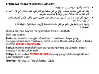 PENDAPAT IMAM FAKHRUDIN AR-RAZI:
•‫وجوه‬ ‫ًالًة‬ ‫من‬ ‫الروافض‬ ‫يكفرون‬ ‫األشاعرة‬:
•‫أولا‬:‫السالم‬ ‫عليه‬ ‫لقوله‬ ‫كافر‬‫فهو‬ ً‫ا‬‫مسلم‬ ‫كفر‬‫من‬ ‫كل‬‫و‬ ،‫املسلمني‬ ‫سادات‬ ‫كفروا‬‫أهنم‬:"‫ألخيه‬ ‫قال‬ ‫من‬:‫يا‬
‫أحدمها‬ ‫هبا‬ ‫باء‬ ‫فقد‬ ‫كافر‬[ "‫خترجيه‬ ‫سيأيت‬].‫تكفريهم‬ ‫جيب‬ ‫فإذن‬.
•‫وًانيها‬:‫ف‬ ،‫شأهنم‬ ‫وتعظيم‬ ‫عليهم‬ ‫بالثناء‬ ‫السالم‬ ‫عليه‬ ‫الرسول‬ ‫نص‬ ً‫ا‬‫قوم‬ ‫كفروا‬‫أهنم‬ً‫ا‬‫تكذيب‬ ‫تكفريهم‬ ‫يكون‬
‫السالم‬ ‫عليه‬ ‫للرسول‬.
•‫وًالثها‬:‫الصحابة‬ ‫سادات‬ ‫كفر‬‫من‬ ‫تكفري‬ ‫على‬ ‫األمة‬ ‫إمجاع‬[‫ازي‬‫ر‬‫ال‬/‫الورق‬ ،‫العقول‬ ‫هناية‬‫ة‬212
(‫خمطوط‬.].)
Ulama mazhab Asy’ari mengkafirkan Syi’ah Rafidhah
Dari tiga aspek:
Pertama, mereka mengkafirkan kaum muslimin. Siapa yang
mengkafirkan kaum muslimin, maka ia kafir. Berdasarkan hadits. Maka
mereka WAJIB DIKAFIRKAN.
Kedua, mereka mengkafirkan orang-orang yang dipuji nabi, berarti
mereka mendustakan nabi.
Ketiga, Ijma’ untuk MENGKAFIRKAN orang yang telah mengkafirkan
para shahabat nabi”.
(Sumber: Nihayat al-’Uqul: kertas: 212).
 