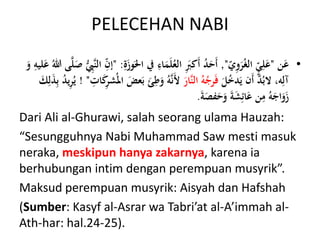 PELECEHAN NABI
•‫ن‬َ‫ع‬"ّ‫ي‬ِ‫و‬َ‫ر‬ُ‫غ‬‫ال‬ ٍّّ‫ي‬ِ‫ل‬َ‫ع‬",‫يف‬ ِ‫اء‬َ‫م‬َ‫ل‬ُ‫الع‬ َِ‫َكَب‬‫أ‬ ُ‫د‬َ‫َح‬‫أ‬ِ‫ة‬َ‫وز‬َ‫احل‬" :‫ى‬َّ‫ل‬َ‫ص‬ ُّ ِ‫َِّب‬‫ن‬‫ال‬ ِّ‫ن‬‫إ‬َ‫و‬ ِ‫ليه‬َ‫ع‬ ُ‫هللا‬
َ‫ل‬ُ‫خ‬‫د‬َ‫ي‬ ‫َن‬‫أ‬ َّ‫د‬ُ‫الب‬ ،‫ه‬ِ‫آل‬َ‫َّار‬‫ن‬‫ال‬ ُ‫ه‬ُ‫رج‬َ‫ف‬ِ‫ط‬َ‫و‬ ُ‫ه‬َّ‫ن‬َ‫أل‬ِ‫ات‬َ‫ك‬ِ‫ر‬‫ش‬ُ‫امل‬ َ‫عض‬َ‫ب‬ َ‫ئ‬! "ِ‫ب‬ ُ‫د‬‫ي‬ِ‫ر‬ُ‫ي‬َ‫ك‬ِ‫ل‬َ‫ذ‬
َ‫ة‬َ‫فص‬َ‫ح‬َ‫و‬ َ‫ة‬َ‫ش‬ِ‫ائ‬َ‫ع‬ ‫ن‬ِ‫م‬ ُ‫ه‬َ‫اج‬َ‫و‬َ‫ز‬.
Dari Ali al-Ghurawi, salah seorang ulama Hauzah:
“Sesungguhnya Nabi Muhammad Saw mesti masuk
neraka, meskipun hanya zakarnya, karena ia
berhubungan intim dengan perempuan musyrik”.
Maksud perempuan musyrik: Aisyah dan Hafshah
(Sumber: Kasyf al-Asrar wa Tabri’at al-A’immah al-
Ath-har: hal.24-25).
 