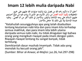 Imam 12 lebih mulia daripada Nabi
"‫عليه‬ ‫هللا‬ ‫صلوات‬ ‫تنا‬ّ‫وأئم‬ ‫نا‬ّ‫نبي‬ ‫فضل‬ ‫من‬ ‫هللا‬ ‫رمحه‬ ‫ذكره‬ ‫ما‬ ّ‫ن‬‫أ‬ ‫اعلم‬‫مجيع‬ ‫على‬ ‫م‬
‫املخلوقات‬‫أفضل‬ ‫تنا‬ّ‫أئم‬ ‫كون‬‫و‬‫من‬‫سائر‬‫فيه‬ ‫يرتاب‬ ‫ال‬ ‫الذي‬ ‫هو‬ ‫األنبياء‬‫أخبارهم‬ ‫ع‬ّ‫تتب‬ ‫من‬
ُ‫ت‬ ‫أن‬ ‫من‬ ‫أكثر‬ ‫ذلك‬ ‫يف‬ ‫واألخبار‬ ،‫واليقني‬ ‫اإلذعان‬ ‫وجه‬ ‫على‬ ‫الم‬ّ‫الس‬ ‫عليهم‬‫صى‬..‫وعليه‬
‫باألخبار‬ ‫جاهل‬ ‫إال‬ ‫ذلك‬ ‫يأىب‬ ‫وال‬ ‫ة‬ّ‫اإلمامي‬ ‫عمدة‬"
“Ketahuilah sesungguhnya apa yang telah disebutkan
tentang keutaman nabi kita dan para imam kita terhadap
semua makhluk, dan para imam kita lebih utama
daripada semua nabi-nabi, itu tidak diragukan lagi bahwa
orang yang mengikuti riwayat pada imam dengan yakin.
Riwayat-riwayat tentang itu sangat banyak, tidak
terhitung.
Demikianlah dasar mazhab Imamiyah. Tidak ada yang
menolak itu kecuali orang jahi”.
(Sumber: Bihar al-Anwar, al-Majlisi: juz.26, hal.297-298)
 