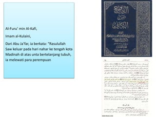 Al-Furu’ min Al-Kafi,
Imam al-Kulaini,
Dari Abu Ja’far, ia berkata: “Rasulullah
Saw keluar pada hari nahar ke tengah kota
Madinah di atas unta bertelanjang tubuh,
ia melewati para perempuan
 