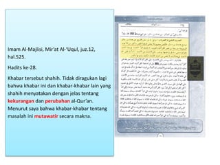 Imam Al-Majlisi, Mir’at Al-‘Uqul, juz.12,
hal.525.
Hadits ke-28.
Khabar tersebut shahih. Tidak diragukan lagi
bahwa khabar ini dan khabar-khabar lain yang
shahih menyatakan dengan jelas tentang
kekurangan dan perubahan al-Qur’an.
Menurut saya bahwa khabar-khabar tentang
masalah ini mutawatir secara makna.
 