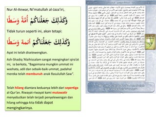 Nur Al-Anwar, Ni’matullah al-Jaza’iri,
ْ‫م‬ُ‫ك‬‫ا‬َ‫ن‬ْ‫ل‬َ‫ع‬َ‫ج‬ َ‫ك‬ِ‫ل‬َ‫ذ‬َ‫ك‬َ‫و‬‫ا‬ً‫ط‬َ‫س‬َ‫و‬ ً‫ة‬َّ‫ُم‬‫أ‬
Tidak turun seperti ini, akan tetapi:
ْ‫م‬ُ‫ك‬‫ا‬َ‫ن‬ْ‫ل‬َ‫ع‬َ‫ج‬ َ‫ك‬ِ‫ل‬َ‫ذ‬َ‫ك‬َ‫و‬‫ا‬ً‫ط‬َ‫س‬َ‫و‬ ‫أئمة‬
Ayat ini telah diselewengkan.
Ash-Shadiq ‘Alaihissalam sangat mengingkari qira’at
ini, ia berkata, “Bagaimana mungkin ummat ini
washata, adil dan sebaik-baik ummat, padahal
mereka telah membunuh anak Rasulullah Saw”.
Telah hilang diantara keduanya lebih dari sepertiga
al-Qur’an. Riwayat-riwayat kami mutawatir
menyebutkan telah terjadi penyelewengan dan
hilang sehingga kita tidak dapat
mengingkarinya.
 