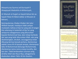 Masyariq asy-Syumus ad-Durriyyah fi
Ahaqqiyyati Madzahib al-Akhbariyyah,
Al-‘Allamah al-Hujjah as-Sayyid Adnan bin as-
Sayyid ‘Alawi Al Abdul-Jabbar al-Musawi al-
Bahrani,
Kesimpulannya, khabar-khabar dari jalur
Ahlibait banyak, meskipun tidak sampai
mutawatir, bahwa al-Qur’an yang ada di tangan
kita sekarang ini bukanlah al-Qur’an yang
sempurna sebagaimana yang diturunkan
kepada Muhammad Saw, akan tetapi berbeda
dari apa yang telah diturunkan Allah, ada yang
diselewengkan, dirubah, sesungguhnya telah
dibuang darinya banyak perkara, diantaranya
adalah nama Ali di banyak tempat, diantaranya
lafaz Al Muhammad (keluarga Muhammad),
diantaranya nama-nama orang munafiq, dan
lain-lain. Tidak berdasarkan susunan yang
diridhai Allah dan Rasul-Nya, sebagaimana
disebutkan dalam Tafsir Ali bin Ibrahim.
 