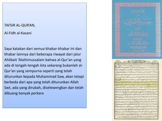 TAFSIR AL-QUR’AN,
Al-Fidh al-Kasani
Saya katakan dari semua khabar-khabar ini dan
khabar lainnya dari beberapa riwayat dari jalur
Ahlibait ‘Alaihimussalam bahwa al-Qur’an yang
ada di tengah-tengah kita sekarang bukanlah al-
Qur’an yang sempurna seperti yang telah
diturunkan kepada Muhammad Saw, akan tetapi
berbeda dari apa yang telah diturunkan Allah
Swt, ada yang dirubah, diselewengkan dan telah
dibuang banyak perkara
 