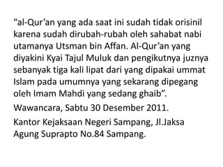 “al-Qur’an yang ada saat ini sudah tidak orisinil
karena sudah dirubah-rubah oleh sahabat nabi
utamanya Utsman bin Affan. Al-Qur’an yang
diyakini Kyai Tajul Muluk dan pengikutnya juznya
sebanyak tiga kali lipat dari yang dipakai ummat
Islam pada umumnya yang sekarang dipegang
oleh Imam Mahdi yang sedang ghaib”.
Wawancara, Sabtu 30 Desember 2011.
Kantor Kejaksaan Negeri Sampang, Jl.Jaksa
Agung Suprapto No.84 Sampang.
 