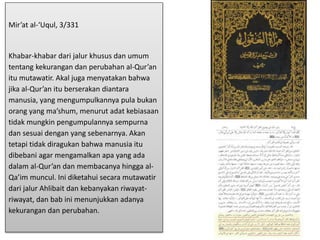 Mir’at al-‘Uqul, 3/331
Khabar-khabar dari jalur khusus dan umum
tentang kekurangan dan perubahan al-Qur’an
itu mutawatir. Akal juga menyatakan bahwa
jika al-Qur’an itu berserakan diantara
manusia, yang mengumpulkannya pula bukan
orang yang ma’shum, menurut adat kebiasaan
tidak mungkin pengumpulannya sempurna
dan sesuai dengan yang sebenarnya. Akan
tetapi tidak diragukan bahwa manusia itu
dibebani agar mengamalkan apa yang ada
dalam al-Qur’an dan membacanya hingga al-
Qa’im muncul. Ini diketahui secara mutawatir
dari jalur Ahlibait dan kebanyakan riwayat-
riwayat, dan bab ini menunjukkan adanya
kekurangan dan perubahan.
 