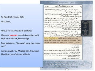 Ar-Raudhah min Al-Kafi,
Al-Kulaini,
Abu Ja’far ‘Alaihissalam berkata:
Manusia murtad setelah kematian nabi
Muhammad Saw, kecuali tiga.
Saya katakana: “Siapakah yang tiga orang
itu?”.
Ia menjawab: “Al-Miqdad bin Al-Aswad,
Abu Dzarr dan Salman al-Farisi
 