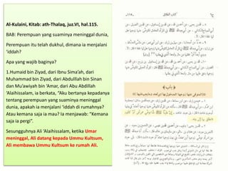Al-Kulaini, Kitab: ath-Thalaq, juz.VI, hal.115.
BAB: Perempuan yang suaminya meninggal dunia,
Perempuan itu telah dukhul, dimana ia menjalani
‘iddah?
Apa yang wajib baginya?
1.Humaid bin Ziyad, dari Ibnu Sima’ah, dari
Muhammad bin Ziyad, dari Abdulllah bin Sinan
dan Mu’awiyah bin ‘Amar, dari Abu Abdillah
‘Alaihissalam, ia berkata, “Aku bertanya kepadanya
tentang perempuan yang suaminya meninggal
dunia, apakah ia menjalani ‘iddah di rumahnya?
Atau kemana saja ia mau? Ia menjawab: “Kemana
saja ia pergi”.
Sesungguhnya Ali ‘Alaihissalam, ketika Umar
meninggal, Ali datang kepada Ummu Kultsum,
Ali membawa Ummu Kultsum ke rumah Ali.
 
