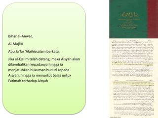 Bihar al-Anwar,
Al-Majlisi
Abu Ja’far ‘Alaihissalam berkata,
Jika al-Qa’im telah datang, maka Aisyah akan
dikembalikan kepadanya hingga ia
menjatuhkan hukuman hudud kepada
Aisyah, hingga ia menuntut balas untuk
Fatimah terhadap Aisyah
 