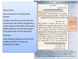 Rijal al-Kissyi,
Amirul-Mukminin Ali ‘Alaihissalam
berkata:
Ya Allah, laknatlah dua anak fulan dan
butakanlah mata mereka sebagaimana
engkau telah membutakan hati mereka,
jadikan butanya mata mereka sebagai
bukti bahwa hati mereka telah buta.
Footnote:
yang dimaksud dengan dua anak fulan
adalah Abdullah bin Abbas dan
Ubaidillah bin Abbas
 
