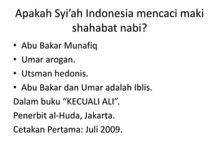 Apakah Syi’ah Indonesia mencaci maki
shahabat nabi?
• Abu Bakar Munafiq
• Umar arogan.
• Utsman hedonis.
• Abu Bakar dan Umar adalah Iblis.
Dalam buku “KECUALI ALI”.
Penerbit al-Huda, Jakarta.
Cetakan Pertama: Juli 2009.
 