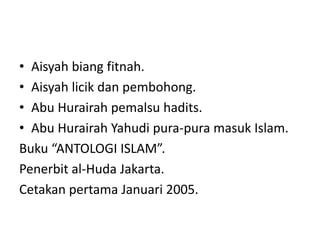 • Aisyah biang fitnah.
• Aisyah licik dan pembohong.
• Abu Hurairah pemalsu hadits.
• Abu Hurairah Yahudi pura-pura masuk Islam.
Buku “ANTOLOGI ISLAM”.
Penerbit al-Huda Jakarta.
Cetakan pertama Januari 2005.
 