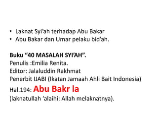 • Laknat Syi’ah terhadap Abu Bakar
• Abu Bakar dan Umar pelaku bid’ah.
Buku “40 MASALAH SYI’AH”.
Penulis :Emilia Renita.
Editor: Jalaluddin Rakhmat
Penerbit IJABI (Ikatan Jamaah Ahli Bait Indonesia)
Hal.194: Abu Bakr la
(laknatullah ‘alaihi: Allah melaknatnya).
 