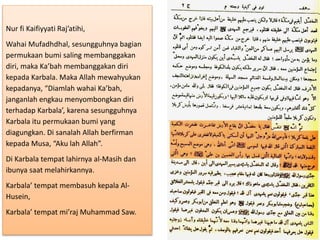 Nur fi Kaifiyyati Raj’atihi,
Wahai Mufadhdhal, sesungguhnya bagian
permukaan bumi saling membanggakan
diri, maka Ka’bah membanggakan diri
kepada Karbala. Maka Allah mewahyukan
kepadanya, “Diamlah wahai Ka’bah,
janganlah engkau menyombongkan diri
terhadap Karbala’, karena sesungguhnya
Karbala itu permukaan bumi yang
diagungkan. Di sanalah Allah berfirman
kepada Musa, “Aku lah Allah”.
Di Karbala tempat lahirnya al-Masih dan
ibunya saat melahirkannya.
Karbala’ tempat membasuh kepala Al-
Husein,
Karbala’ tempat mi’raj Muhammad Saw.
 