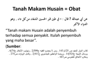 Tanah Makam Husain = Obat
‫عبدهللا‬ ‫أيب‬ ‫عن‬?‫قال‬:›‫كل‬‫من‬ ‫الشفاء‬ ‫احلسني‬ ‫قَب‬ ‫طني‬ ‫يف‬‫داء‬,‫وهو‬
‫األكَب‬ ‫الدواء‬
“Tanah makam Husain adalah penyembuh
terhadap semua penyakit. Itulah penyembuh
yang maha besar”.
(Sumber:
‫ص‬ ‫للمفيد‬ ‫ار‬‫ز‬‫الم‬ ‫كتاب‬125‫و‬143,‫ج‬ ‫الفقيه‬ ‫ه‬‫ر‬‫يحض‬ ‫ال‬ ‫ومن‬2/599,‫ج‬ ‫األحكام‬ ‫وتهذيب‬6/74,
‫ج‬ ‫الشيعة‬ ‫ووسائل‬14/524,‫ج‬ ‫ي‬‫للنيشابور‬ ‫اعظين‬‫و‬‫ال‬ ‫وروضة‬2/411,‫ص‬ ‫ات‬‫ر‬‫يا‬‫ز‬‫ال‬ ‫وكامل‬275,
‫ص‬ ‫للطبرسي‬ ‫األخالق‬ ‫ومكارم‬167.
 