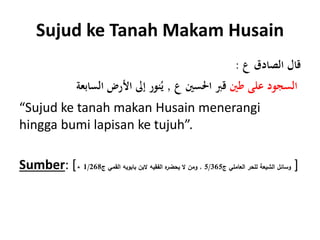 Sujud ke Tanah Makam Husain
‫ع‬ ‫الصادق‬ ‫قال‬:
‫طني‬ ‫على‬ ‫السجود‬‫ع‬ ‫احلسني‬ ‫قَب‬,‫السابعة‬ ‫األرض‬ ‫إىل‬ ‫نور‬ُ‫ي‬
“Sujud ke tanah makan Husain menerangi
hingga bumi lapisan ke tujuh”.
Sumber: [ ‫ج‬ ‫العاملي‬ ‫للحر‬ ‫الشيعة‬ ‫وسائل‬5/365,‫ج‬ ‫القمي‬ ‫بابويه‬ ‫البن‬ ‫الفقيه‬ ‫ه‬‫يحضر‬ ‫ال‬ ‫ومن‬1/268. ]
 