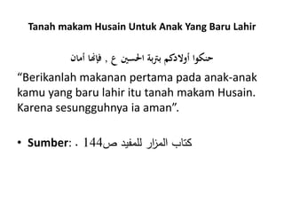 Tanah makam Husain Untuk Anak Yang Baru Lahir
‫ع‬ ‫احلسني‬ ‫بة‬‫رت‬‫ب‬ ‫أوالدكم‬ ‫حنكوا‬,‫أمان‬ ‫فإهنا‬
“Berikanlah makanan pertama pada anak-anak
kamu yang baru lahir itu tanah makam Husain.
Karena sesungguhnya ia aman”.
• Sumber: ‫ص‬ ‫للمفيد‬ ‫ار‬‫ز‬‫الم‬ ‫كتاب‬144.
 