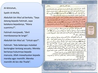 Al-Ikhtishah,
Syekh Al-Mufid,
Abdullah bin Mas’ud berkata, “Saya
datang kepada Fatimah, saya
katakana kepadanya, “Mana
suamimu?”.
Fatimah menjawab, “Jibril
membawanya ke langit”.
Abdullah bin Mas’ud: “Untuk apa?”.
Fatimah: “Ada beberapa malaikat
bertengkar tentang sesuatu. Mereka
bertanya hukumnya kepada
manusia. Allah mewahyukan kepada
mereka agar memilih. Mereka
memilih Ali bin Abi Thalib”.
 