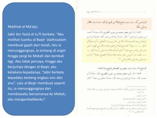 Madinat al-Ma’ajiz,
Jabir bin Yazid al-Ju’fi berkata: “Aku
melihat tuanku al-Baqir ‘alaihissalam
membuat gajah dari tanah, lalu ia
menunggangnya, ia terbang di angin
hingga pergi ke Mekah dan kembali
lagi. Aku tidak percaya, hingga aku
berjumpa dengan al-Baqir, aku
katakana kepadanya, “Jabir berkata
kepadaku tentang engkau anu dan
anu”. Lalu al-Baqir membuat seperti
itu, ia menunggangnya dan
membawaku bersamanya ke Mekah,
lalu mengembalikanku”.
 