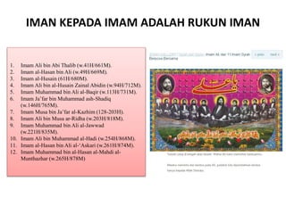 IMAN KEPADA IMAM ADALAH RUKUN IMAN
1. Imam Ali bin Abi Thalib (w.41H/661M).
2. Imam al-Hasan bin Ali (w.49H/669M).
3. Imam al-Husain (61H/680M).
4. Imam Ali bin al-Husain Zainal Abidin (w.94H/712M).
5. Imam Muhammad bin Ali al-Baqir (w.113H/731M).
6. Imam Ja’far bin Muhammad ash-Shadiq
(w.146H/765M).
7. Imam Musa bin Ja’far al-Kazhim (128-203H).
8. Imam Ali bin Musa ar-Ridha (w.203H/818M).
9. Imam Muhammad bin Ali al-Jawwad
(w.221H/835M).
10. Imam Ali bin Muhammad al-Hadi (w.254H/868M).
11. Imam al-Hasan bin Ali al-‘Askari (w.261H/874M).
12. Imam Muhammad bin al-Hasan al-Mahdi al-
Munthazhar (w.265H/878M)
 