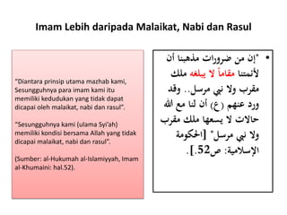Imam Lebih daripada Malaikat, Nabi dan Rasul
•"‫أن‬ ‫مذهبنا‬ ‫ات‬‫ر‬‫ضرو‬ ‫من‬ ‫إن‬
‫ألئمتنا‬‫يبلغه‬ ‫ال‬ ً‫ا‬‫مقام‬‫م‬‫لك‬
‫مرسل‬ ‫نِب‬ ‫وال‬ ‫مقرب‬..‫وقد‬
‫عنهم‬ ‫ورد‬(‫ع‬)‫هللا‬ ‫مع‬ ‫لنا‬ ‫أن‬
‫مقرب‬ ‫ملك‬ ‫يسعها‬ ‫ال‬ ‫حاالت‬
‫مرسل‬ ‫نِب‬ ‫وال‬[ "‫احلكومة‬
‫اإلسالمية‬:‫ص‬52.].
“Diantara prinsip utama mazhab kami,
Sesungguhnya para imam kami itu
memiliki kedudukan yang tidak dapat
dicapai oleh malaikat, nabi dan rasul”.
“Sesungguhnya kami (ulama Syi’ah)
memiliki kondisi bersama Allah yang tidak
dicapai malaikat, nabi dan rasul”.
(Sumber: al-Hukumah al-Islamiyyah, Imam
al-Khumaini: hal.52).
 
