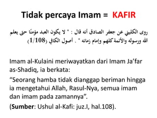 Tidak percaya Imam = KAFIR
‫الصادق‬ ‫جعفر‬ ‫عن‬ ‫الكليين‬ ‫روى‬‫أنه‬‫قال‬" :ً‫مؤمن‬ ‫العبد‬ ‫يكون‬ ‫ال‬‫يعلم‬ ‫حىت‬ ‫ا‬
‫زمانه‬ ‫وإمام‬ ‫كلهم‬‫واألئمة‬ ‫ورسوله‬ ‫هللا‬. "‫الكايف‬ ‫أصول‬(1/108)
Imam al-Kulaini meriwayatkan dari Imam Ja’far
as-Shadiq, ia berkata:
“Seorang hamba tidak dianggap beriman hingga
ia mengetahui Allah, Rasul-Nya, semua imam
dan imam pada zamannya”.
(Sumber: Ushul al-Kafi: juz.I, hal.108).
 
