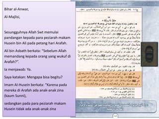 Bihar al-Anwar,
Al-Majlisi,
Sesungguhnya Allah Swt memulai
pandangan kepada para peziarah makam
Husein bin Ali pada petang hari Arafah.
Ali bin Asbath berkata: “Sebelum Allah
memandang kepada orang yang wukuf di
Arafah?”.
Ia menjawab: Ya.
Saya katakan: Mengapa bisa begitu?
Imam Al-Husein berkata: “Karena pada
mereka di Arafah ada anak-anak zina
(kaum Sunni),
sedangkan pada para peziarah makam
Husein tidak ada anak-anak zina
 